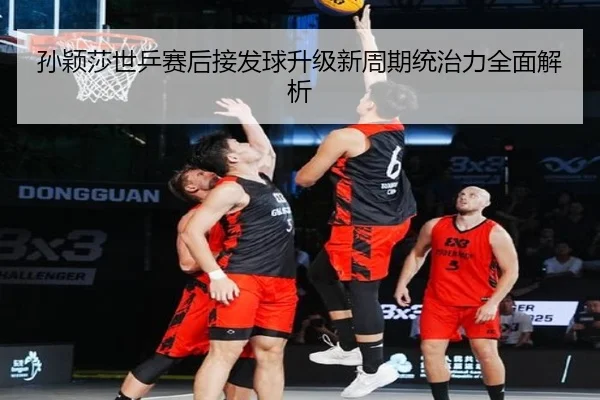 孙颖莎世乒赛后接发球升级新周期统治力全面解析
